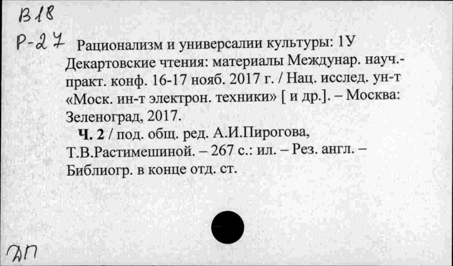 ﻿ЧП
Р_с£ Рационализм и универсалии культуры: 1У Декартовские чтения: материалы Междунар. науч.-практ. конф. 16-17 нояб. 2017 г. / Нац. исслед. ун-т «Моск, ин-т электрон, техники» [ и др.]. - Москва: Зеленоград, 2017.
Ч. 2 / под. общ. ред. А.И.Пирогова, Т.В.Растимешиной. - 267 с.: ил. - Рез. англ. -Библиогр. в конце отд. ст.